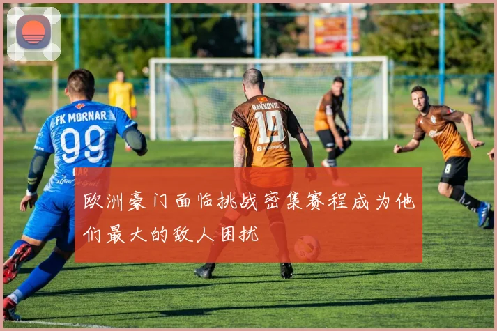 欧洲豪门面临挑战密集赛程成为他们最大的敌人困扰