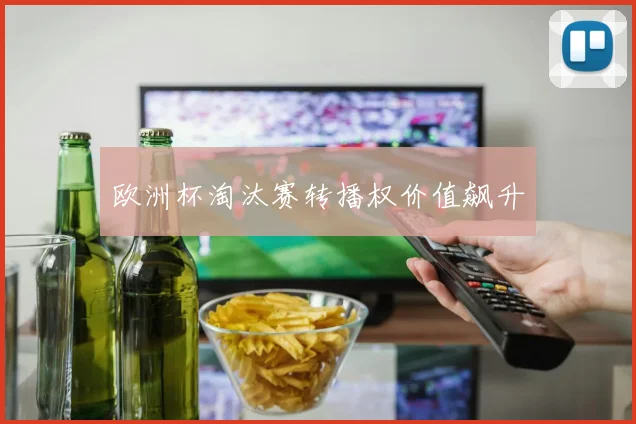 欧洲杯淘汰赛转播权价值飙升