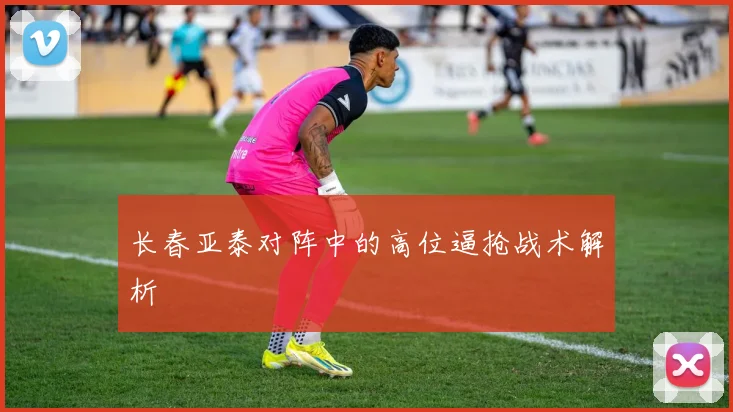 长春亚泰对阵中的高位逼抢战术解析