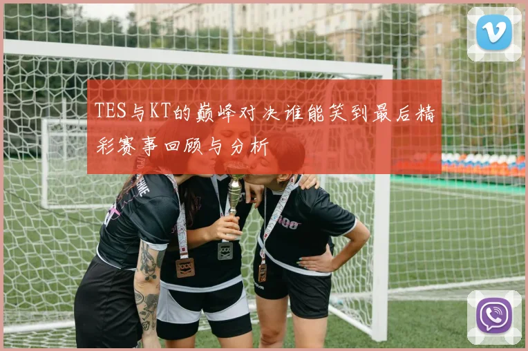 TES与KT的巅峰对决谁能笑到最后精彩赛事回顾与分析