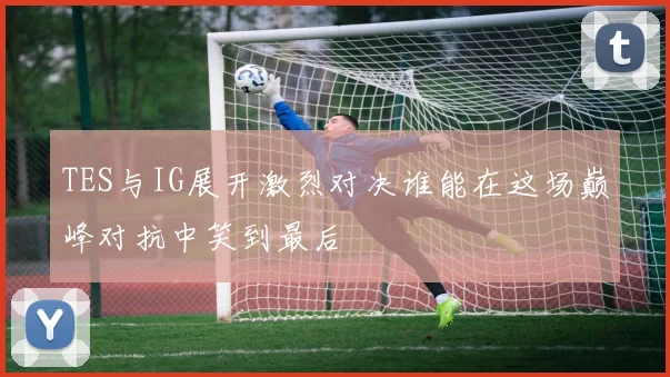 TES与IG展开激烈对决谁能在这场巅峰对抗中笑到最后