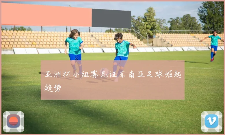 亚洲杯小组赛见证东南亚足球崛起趋势