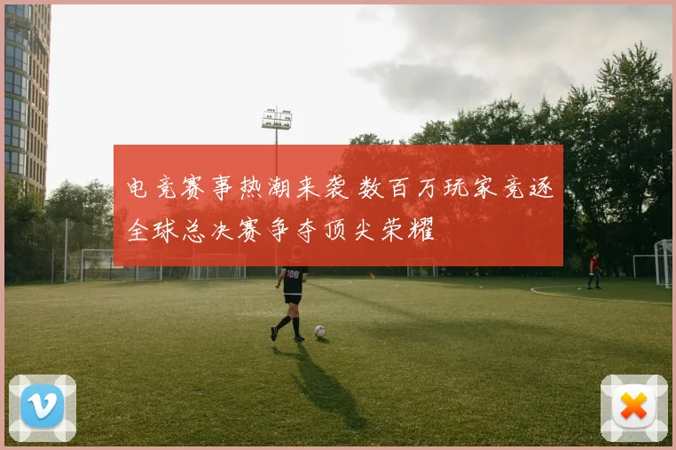 电竞赛事热潮来袭 数百万玩家竞逐全球总决赛争夺顶尖荣耀