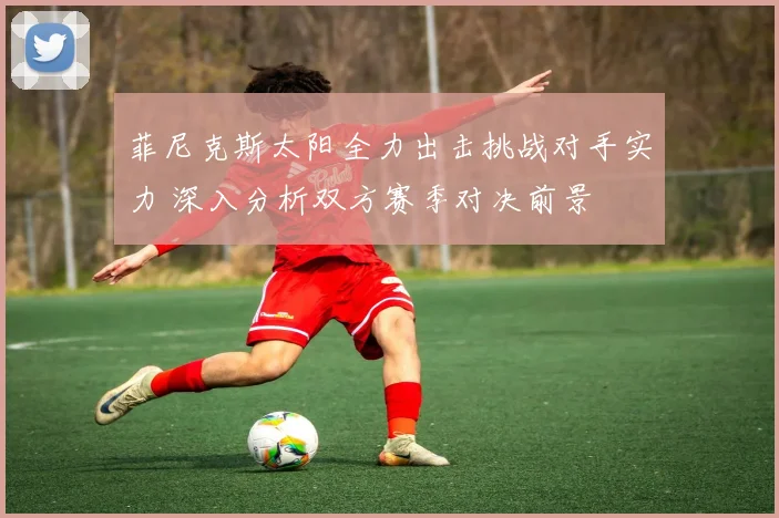 菲尼克斯太阳全力出击挑战对手实力 深入分析双方赛季对决前景