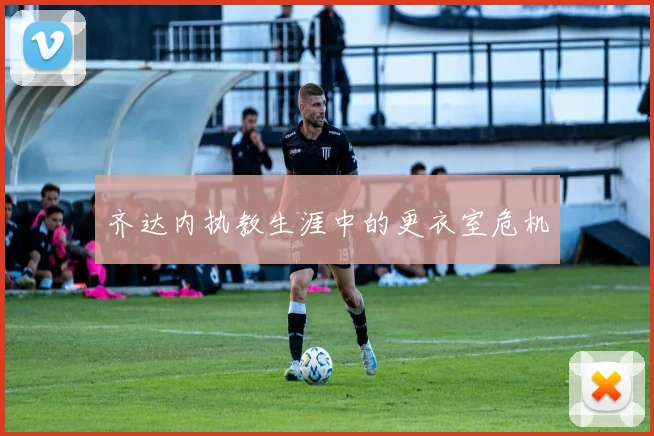 齐达内执教生涯中的更衣室危机