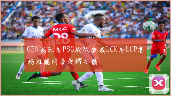 GEN战队与PSG战队激战LCK与LCP赛场谁能问鼎荣耀之巅
