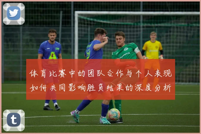 体育比赛中的团队合作与个人表现如何共同影响胜负结果的深度分析与探讨