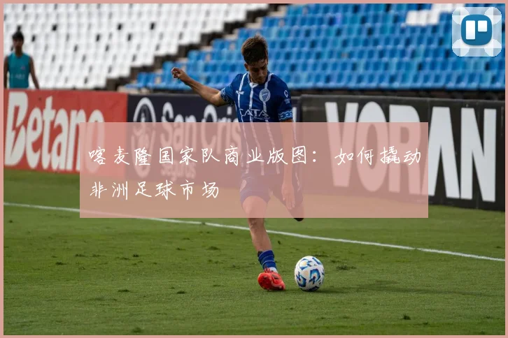 喀麦隆国家队商业版图：如何撬动非洲足球市场