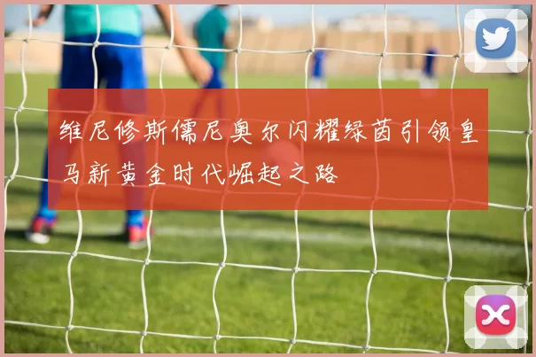 维尼修斯儒尼奥尔闪耀绿茵引领皇马新黄金时代崛起之路